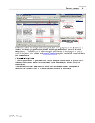 Funções comuns         49




         Lembrando que toda classificação realizada na janela, bem como qualquer outro tipo de alteração na
         interface (exceto posição) permanecem gravados mesmo após fechamento e reabertura da janela.
         Utilize o botão Limpar na caixa de informações para remover todos as classificações da fonte de
         dados. Caso precise, você também pode restaurar a interface da janela para retornar toda sua estrutura
         para o padrão inicial.
         Classificar a grade
         A classificação realizada na grade é bastante simples, você pode ordenar através de qualquer coluna
         que esteja sendo exibida apenas clicando sobre ela (clique novamente para alterar o sentido da
         classificação).
         Você também pode usar o botão direito do mouse para clicar sobre a coluna a ser ordenada e
         determinar nas opções do menu se a classificação será crescente ou decrescente.




© 2012 Nox Automação
 