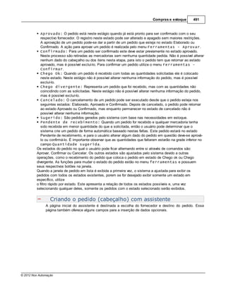 Compras e estoque        491


            Aprovado: O pedido está neste estágio quando já está pronto para ser confirmado com o seu
            respectivo fornecedor. O registro neste estado pode ser alterado e apagado sem maiores restrições.
            A aprovação de um pedido pode-se dar a partir de um pedido que esteja no estado Elaborado ou
            Confirmado. A ação para aprovar um pedido é realizada pelo menu Ferramentas - Aprovar.
            Confirmado: Para um pedido ser confirmado este deve estar previamente no estado aprovado.
            Neste processo são retiradas as mercadorias sem nenhuma quantidade pedida. Não é possível alterar
            nenhum dado do cabeçalho ou dos itens nesta etapa, para isto o pedido tem que retornar ao estado
            aprovado, mas é possível excluí-lo. Para confirmar um pedido utilize o menu Ferramentas -
            Confirmar.
            Chego Ok: Quando um pedido é recebido com todas as quantidades solicitadas ele é colocado
            neste estado. Neste estágio não é possível alterar nenhuma informação do pedido, mas é possível
            excluí-lo.
            Chego divergente: Representa um pedido que foi recebido, mas com as quantidades não
            coincidindo com as solicitadas. Neste estágio não é possível alterar nenhuma informação do pedido,
            mas é possível excluí-lo.
            Cancelado: O cancelamento de um pedido pode ser executado desde que o pedido esteja nos
            seguintes estados: Elaborado, Aprovado e Confirmado. Depois de cancelado, o pedido pode retornar
            ao estado Aprovado ou Confirmado, mas enquanto permanecer no estado de cancelado não é
            possível alterar nenhuma informação.
            Sugerido: São pedidos gerados pelo sistema com base nas necessidades em estoque.
            Pendente de recebimento: Quando um pedido for recebido e qualquer mercadoria tenha
            sido recebida em menor quantidade do que a solicitada, então o usuário pode determinar que o
            sistema crie um pedido de forma automática baseado nestas faltas. Este pedido estará no estado
            Pendente de recebimento, e para o usuário alterar algum dado do pedido em questão deve-se aprová-
            lo ou confirmá-lo. É importante observar que as quantidades que faltaram estarão na grade inferior no
            campo Quantidade sugerida.
         Os estados do pedido no qual o usuário pode ficar alternando entre si através de comandos são:
         Aprovar, Confirmar ou Cancelar. Os outros estados são ajustados pelo sistema devido a outras
         operações, como o recebimento do pedido que coloca o pedido em estado de Chego ok ou Chego
         divergente. As funções para mudar o estado do pedido estão no menu ferramentas e possuem
         seus respectivos botões na janela.
         Quando a janela de pedido em lista é exibida a primeira vez, o sistema a ajustada para exibir os
         pedidos com todos os estados existentes, porem se for desejado exibir somente um estado em
         específico, utilize
         o filtro rápido por estado. Este apresenta a relação de todos os estados possíveis e, uma vez
         selecionando qualquer deles, somente os pedidos com o estado selecionado serão exibidos.


                  Criando o pedido (cabeçalho) com assistente
               A página inicial do assistente é destinada a escolha do fornecedor e destino do pedido. Essa
               página também oferece alguns campos para a inserção de dados opcionais.




© 2012 Nox Automação
 