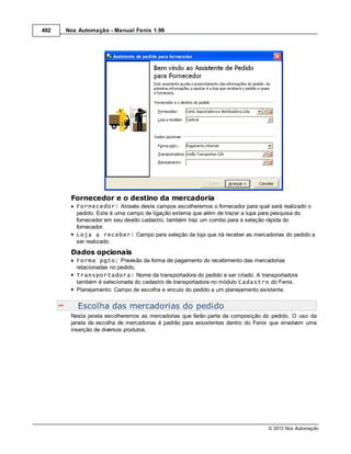 492   Nox Automação - Manual Fenix 1.99




       Fornecedor e o destino da mercadoria
         Fornecedor: Através deste campos escolheremos o fornecedor para qual será realizado o
         pedido. Este é uma campo de ligação externa que além de trazer a lupa para pesquisa do
         fornecedor em seu devido cadastro, também traz um combo para a seleção rápida do
         fornecedor.
         Loja a receber: Campo para seleção da loja que irá receber as mercadorias do pedido a
         ser realizado.
       Dados opcionais
         Forma pgto: Previsão da forma de pagamento do recebimento das mercadorias
         relacionadas no pedido.
         Transportadora: Nome da transportadora do pedido a ser criado. A transportadora
         também é selecionada do cadastro de transportadora no módulo Cadastro do Fenix.
         Planejamento: Campo de escolha e vinculo do pedido a um planejamento existente.


          Escolha das mercadorias do pedido
       Nesta janela escolheremos as mercadorias que farão parte da composição do pedido. O uso da
       janela de escolha de mercadorias é padrão para assistentes dentro do Fenix que envolvem uma
       inserção de diversos produtos.




                                                                                © 2012 Nox Automação
 