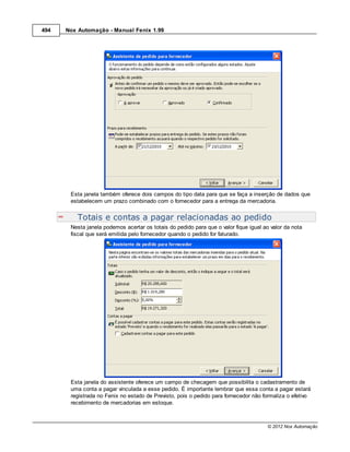 494   Nox Automação - Manual Fenix 1.99




       Esta janela também oferece dois campos do tipo data para que se faça a inserção de dados que
       estabelecem um prazo combinado com o fornecedor para a entrega da mercadoria.


          Totais e contas a pagar relacionadas ao pedido
       Nesta janela podemos acertar os totais do pedido para que o valor fique igual ao valor da nota
       fiscal que será emitida pelo fornecedor quando o pedido for faturado.




       Esta janela do assistente oferece um campo de checagem que possibilita o cadastramento de
       uma conta a pagar vinculada a esse pedido. É importante lembrar que essa conta a pagar estará
       registrada no Fenix no estado de Previsto, pois o pedido para fornecedor não formaliza o efetivo
       recebimento de mercadorias em estoque.



                                                                                       © 2012 Nox Automação
 
