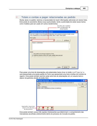 Compras e estoque        495




                  Totais e contas a pagar relacionadas ao pedido
               Muitas vezes no pedido, teremos a necessidade de inserir informações adicionais em textos livres.
               Esta janela do assistente oferece essa oportunidade, tendo a praticidade de salvar esses textos
               como modelos para ser usado em outros recebimentos.




               Para gravar uma lista de observações pré-cadastradas basta clicar no botão configurar e
               será apresentada uma janela padrão do Fenix que apresentará uma lista e botões de controle de
               registro. Esta janela também permite salvar esta lista de observações em um arquivo texto e
               depois recuperá-las através do botão Abrir.




               Esta janela também possui três opções interessantes que determinam o comportamento das
               mercadorias escolhidas anteriormente dentro do processo de inclusão do pedido.


© 2012 Nox Automação
 
