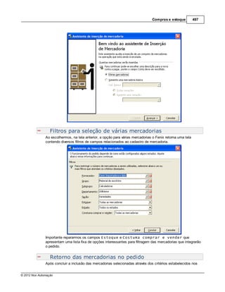 Compras e estoque           497




                  Filtros para seleção de várias mercadorias
               Ao escolhermos, na tela anterior, a opção para várias mercadorias o Fenix retorna uma tela
               contendo diversos filtros de campos relacionados ao cadastro de mercadoria.




               Importante repararmos os campos Estoque e Costuma comprar e vender que
               apresentam uma lista fixa de opções interessantes para filtragem das mercadorias que integrarão
               o pedido.


                  Retorno das mercadorias no pedido
               Após concluir a inclusão das mercadorias selecionadas através dos critérios estabelecidos nos


© 2012 Nox Automação
 