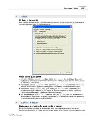 Compras e estoque       499




                  Geral
               Utilizar o desconto
               Este conjunto de informações é utilizado para concedermos ou não o desconto do fornecedor na
               mercadoria sobre o preço de custo da mesma.




               Opções da guia geral
                 Exibir histórico de vendas para os itens do pedido: Caso esta
                 opção esteja marcada exibe o histórico dentro de uma média de venda dos três últimos meses
                 da mercadoria selecionada.
                 Permitir criar e confirmar pedidos para fornecedores inativos:
                  Quando marcada esta opção o sistema permite criar pedidos para fornecedores inativos.
                 Permitir apagar pedidos que estejam no estado confirmado:
                 Através desta opção podemos ou não apagar os pedidos que estão no estado confirmado.
                 Como critério de segurança, deixe esse campo desmarcado.
                 No assistente procurar somente por mercadorias do fornecedor:
                 Ao escolher um determinado fornecedor pelo assistente o Fenix só retorna as mercadorias do
                 fornecedor escolhido para formação do pedido.


                  Contas a pagar
               Dados para criação de uma conta a pagar
               Podemos configurar os dados de uma conta a pagar quando é cadastrada por um pedido.
               Lembrando que toda conta a pagar que é originada a partir de um pedido, entrará no sistema com


© 2012 Nox Automação
 