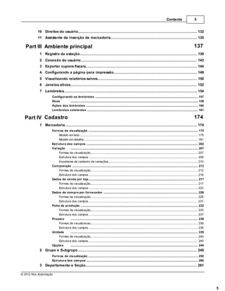 Contents                        5


          10 Direitos do usuário
                 ................................................................................................................................... 132
          11 Assistente de inserção de mercadoria
                 ................................................................................................................................... 135

   Part III Ambiente principal                                                                                                                                                         137
           1 Registro da estação
                ................................................................................................................................... 139
           2 Conexão do usuário
                ................................................................................................................................... 143
           3 Exportar cupons fiscais
                ................................................................................................................................... 144
           4 Configurando a página para impressão
                ................................................................................................................................... 149
           5 Visualizando relatórios salvos
                 ................................................................................................................................... 150
           6 Janelas ativas
                ................................................................................................................................... 152
           7 Lembretes
                ................................................................................................................................... 154
                      Configurando os lem bretes
                                 .......................................................................................................................................................... 157
                      Dicas      .......................................................................................................................................................... 159
                      Ações dos lem bretes
                                 .......................................................................................................................................................... 160
                      Lem bretes existentes
                                 .......................................................................................................................................................... 161

  Part IV Cadastro                                                                                                                                                                     174
           1 Mercadoria
                ................................................................................................................................... 174
                      Form as de visualização
                                    .......................................................................................................................................................... 175
                           Modelo em lista
                                     ......................................................................................................................................................... 175
                           Modelo em detalhe
                                     ......................................................................................................................................................... 181
                      Estrutura dos cam pos
                                    .......................................................................................................................................................... 202
                      Variação      .......................................................................................................................................................... 207
                           Formas de visualização
                                     ......................................................................................................................................................... 207
                           Estrutura......................................................................................................................................................... 209
                                      dos campos
                           Assistente de cadastro de variações
                                     ......................................................................................................................................................... 210
                      Com posição.......................................................................................................................................................... 212
                           Formas de visualização
                                     ......................................................................................................................................................... 212
                           Estrutura......................................................................................................................................................... 216
                                      dos campos
                      Dados de venda por loja
                                    .......................................................................................................................................................... 217
                           Formas de visualização
                                     ......................................................................................................................................................... 217
                           Estrutura......................................................................................................................................................... 223
                                      dos campos
                      Dados de com pra por fornecedor
                                    .......................................................................................................................................................... 226
                           Formas de visualização
                                     ......................................................................................................................................................... 226
                           Estrutura......................................................................................................................................................... 231
                                      dos campos
                      Ficha de produção
                                    .......................................................................................................................................................... 232
                           Formas de visualização
                                     ......................................................................................................................................................... 233
                           Estrutura......................................................................................................................................................... 237
                                      dos campos
                      Preparo       .......................................................................................................................................................... 238
                           Formas de visualizacao
                                     ......................................................................................................................................................... 238
                           Estrutura......................................................................................................................................................... 239
                                      dos campos
                      Unidade       .......................................................................................................................................................... 239
                           Formas de visualização
                                     ......................................................................................................................................................... 240
                           Estrutura......................................................................................................................................................... 240
                                      dos campos
                      Opções        .......................................................................................................................................................... 240
           2 Grupo e Subgrupo
                ................................................................................................................................... 249
                      Form as de visualização
                                  .......................................................................................................................................................... 250
                      Estrutura dos cam pos
                                  .......................................................................................................................................................... 260
           3 Departamento e Seção
                ................................................................................................................................... 261

© 2012 Nox Automação



                                                                                                                                                                                                     5
 