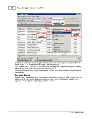 50      Nox Automação - Manual Fenix 1.99




     É importante lembrar que a classificação realizada na grade irá invalidar aquela realizada na fonte de
     dados, exceto se as duas ferramentas tiverem a mesma ordenação.
     Você também precisa saber que ao limpar a classificação da grade, a organização da janela voltará a
     seguir as instruções dadas na classificação da fonte de dados.
     Se desejar remover a ordem dada à fonte de dados, utilize o botão limpar da caixa de informações de
     classificação.
     Agrupar dados
     Se você clicar e arrastar as colunas para o espaço cinza indicado no topo da grade, o sistema fará um
     agrupamento de informações. O agrupamento também é um tipo de classificação, utilizado para
     organizar a visualização de uma grande quantidade de dados.




                                                                                          © 2012 Nox Automação
 