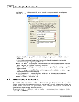 500      Nox Automação - Manual Fenix 1.99



             o estado de Previsto e quando de fato for recebido o pedido essa conta passará para o
             estado A pagar.




               Operação: Descrição padrão para as contas a pagar originadas na criação do pedido para
               fornecedor.
               Tipo mov: Classificação da movimentação financeira padrão para as contas a pagar
               originadas na criação do pedido para fornecedor.
               Subtipo mov: Classificação do subtipo movimentação financeira padrão para as contas a
               pagar originadas na criação do pedido para fornecedor.
               Conta: Conta financeira padrão vinculada as contas a pagar originadas na criação do pedido
               para fornecedor.
               Tipo de pagamento: Escolha de um tipo de pagamento padrão para as contas a pagar
               originadas pelo pedido para fornecedor.
               Tipo documento: Tipo de documento padrão para ser vinculado as contas a pagar
               originadas pelo pedido para fornecedor.
               Observações: Campo texto livre.

6.3     Recebimento de mercadoria
        O Recebimento de mercadoria é a funcionalidade que altera os valores de seu estoque
        sempre aumentando-o, pois ele realiza entrada de mercadorias. Este é o método mais utilizado para
        receber produtos em estoque, pois aplica-se à sua rotina comercial onde a compra e a chegada de
        produtos do fornecedor em sua loja são constantes.
        Encontre a janela de Recebimento de mercadoria através do ambiente principal, na divisão
        Compras e estoque.



                                                                                        © 2012 Nox Automação
 