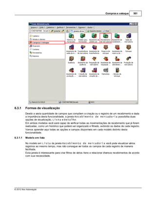 Compras e estoque         501




6.3.1     Formas de visualização
          Devido a vasta quantidade de campos que compõem a criação ou o registro de um recebimento e dada
          a importância desta funcionalidade, a janela Recebimento de mercadoria possibilita duas
          opções de visualização, Lista e Detalhe.
          Em ambos modelos você será capaz de verificar todas as movimentações de recebimento que já foram
          realizadas, como um histórico que poderá ser organizado e filtrado, exibindo os dados de cada registro.
          Vamos aprender aqui todas as opções e campos disponíveis em cada modelo distinto desta
          funcionalidade.

6.3.1.1   Modelo em lista

          No modelo em Lista da janela Recebimento de mercadoria você pode visualizar vários
          registros ao mesmo tempo, mas não consegue ver todos os campos de cada registro de maneira
          facilitada.
          Esta janela é interessante para criar filtros de vários itens e relacionar diversos recebimentos de acordo
          com sua necessidade.




© 2012 Nox Automação
 