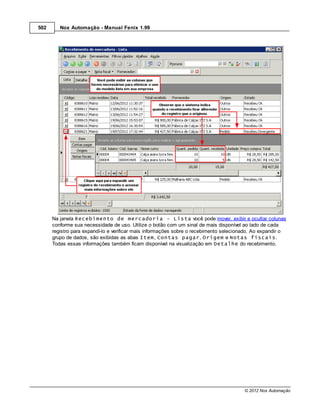 502      Nox Automação - Manual Fenix 1.99




      Na janela Recebimento de mercadoria - Lista você pode mover, exibir e ocultar colunas
      conforme sua necessidade de uso. Utilize o botão com um sinal de mais disponível ao lado de cada
      registro para expandí-lo e verificar mais informações sobre o recebimento selecionado. Ao expandir o
      grupo de dados, são exibidas as abas Item, Contas pagar, Origem e Notas fiscais.
      Todas essas informações também ficam disponível na visualização em Detalhe do recebimento.




                                                                                        © 2012 Nox Automação
 