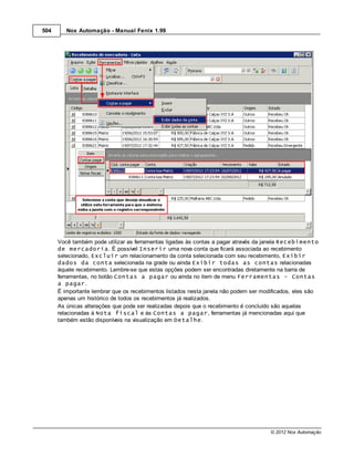 504      Nox Automação - Manual Fenix 1.99




      Você também pode utilizar as ferramentas ligadas às contas a pagar através da janela Recebimento
      de mercadoria. É possível Inserir uma nova conta que ficará associada ao recebimento
      selecionado, Excluir um relacionamento da conta selecionada com seu recebimento, Exibir
      dados da conta selecionada na grade ou ainda Exibir todas as contas relacionadas
      àquele recebimento. Lembre-se que estas opções podem ser encontradas diretamente na barra de
      ferramentas, no botão Contas a pagar ou ainda no item de menu Ferramentas - Contas
      a pagar.
      É importante lembrar que os recebimentos listados nesta janela não podem ser modificados, eles são
      apenas um histórico de todos os recebimentos já realizados.
      As únicas alterações que pode ser realizadas depois que o recebimento é concluído são aquelas
      relacionadas à Nota fiscal e às Contas a pagar, ferramentas já mencionadas aqui que
      também estão disponíveis na visualização em Detalhe.




                                                                                      © 2012 Nox Automação
 