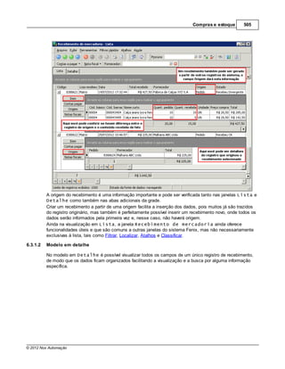 Compras e estoque        505




          A origem do recebimento é uma informação importante e pode ser verificada tanto nas janelas Lista e
          Detalhe como também nas abas adicionais da grade.
          Criar um recebimento a partir de uma origem facilita a inserção dos dados, pois muitos já são trazidos
          do registro originário, mas também é perfeitamente possível inserir um recebimento novo, onde todos os
          dados serão informados pela primeira vez e, nesse caso, não haverá origem.
          Ainda na visualização em Lista, a janela Recebimento de mercadoria ainda oferece
          funcionalidades úteis e que são comuns a outras janelas do sistema Fenix, mas não necessariamente
          exclusivas à lista, tais como Filtrar, Localizar, Atalhos e Classificar.

6.3.1.2   Modelo em detalhe

          No modelo em Detalhe é possível visualizar todos os campos de um único registro de recebimento,
          de modo que os dados ficam organizados facilitando a visualização e a busca por alguma informação
          específica.




© 2012 Nox Automação
 