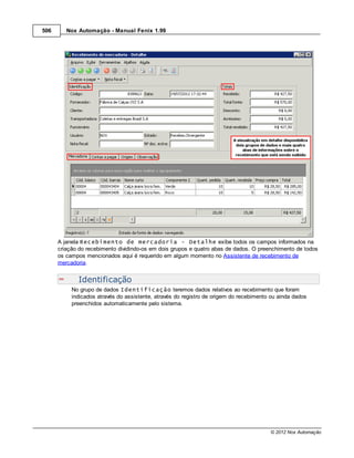 506      Nox Automação - Manual Fenix 1.99




      A janela Recebimento de mercadoria - Detalhe exibe todos os campos informados na
      criação do recebimento dividindo-os em dois grupos e quatro abas de dados. O preenchimento de todos
      os campos mencionados aqui é requerido em algum momento no Assistente de recebimento de
      mercadoria.


             Identificação
           No grupo de dados Identificação teremos dados relativos ao recebimento que foram
           indicados através do assistente, através do registro de origem do recebimento ou ainda dados
           preenchidos automaticamente pelo sistema.




                                                                                        © 2012 Nox Automação
 
