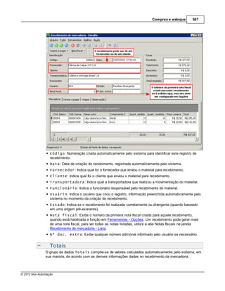 Compras e estoque        507




                  Código: Numeração criada automaticamente pelo sistema para identificar este registro de
                  recebimento.
                  Data: Data de criação do recebimento, registrada automaticamente pelo sistema.
                  Fornecedor: Indica qual foi o fornecedor que enviou o material para recebimento.
                  Cliente: Indica qual foi o cliente que enviou o material para recebimento.
                  Transportadora: Indica qual a transportadora que realizou a movimentação do material.
                  Funcionário: Indica o funcionário responsável pelo recebimento do material.
                  Usuário: Indica o usuário que criou o registro, informação preenchida automaticamente pelo
                  sistema no momento da criação do recebimento.
                  Estado: Indica se o recebimento foi realizado corretamente ou divergente (quando baseado
                  em uma origem pré-existente).
                  Nota fiscal: Exibe o número da primeira nota fiscal criada para aquele recebimento,
                  quando está habilitada a função em Ferramentas - Opções. Um recebimento pode gerar mais
                  de uma nota fiscal, para ver todas as notas listadas, utilize a aba Notas fiscais na janela
                  Recebimento de mercadoria - Lista.
                  Nº doc. extra: Exibe qualquer número adicional informado pelo usuário se necessário.


                  Totais
               O grupo de dados Totais compõe-se de valores calculados automaticamente pelo sistema, em
               sua maioria, de acordo com as demais informações dadas no recebimento da mercadoria.



© 2012 Nox Automação
 