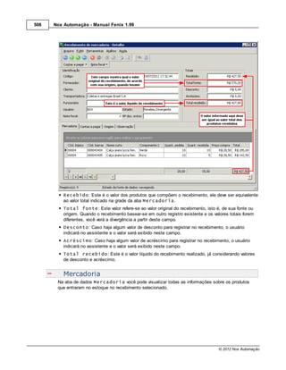 508   Nox Automação - Manual Fenix 1.99




          Recebido: Este é o valor dos produtos que compõem o recebimento, ele deve ser equivalente
          ao valor total indicado na grade da aba Mercadoria.
          Total fonte: Este valor refere-se ao valor original do recebimento, isto é, de sua fonte ou
          origem. Quando o recebimento basear-se em outro registro existente e os valores totais forem
          diferentes, você verá a divergência a partir deste campo.
          Desconto: Caso haja algum valor de desconto para registrar no recebimento, o usuário
          indicará no assistente e o valor será exibido neste campo.
          Acréscimo: Caso haja algum valor de acréscimo para registrar no recebimento, o usuário
          indicará no assistente e o valor será exibido neste campo.
          Total recebido: Este é o valor líquido do recebimento realizado, já considerando valores
          de desconto e acréscimo.


          Mercadoria
       Na aba de dados Mercadoria você pode visualizar todas as informações sobre os produtos
       que entraram no estoque no recebimento selecionado.




                                                                                     © 2012 Nox Automação
 