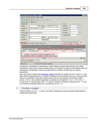 Compras e estoque       509




               A grade das mercadorias do recebimento contém diversos campos para exibição caso sejam
               necessários, todos estes campos também podem ser exibidos na grade de mercadorias dentro do
               assistente de recebimento, onde você poderá indicar os valores corretos para os campos
               equivalentes.
               Caso você utilize a ferramenta Conversão unidade disponível no cadastro de Mercadoria, você
               deve informar adequadamente as unidades recebidas de seu fornecedor para que o sistema possa
               calcular a quantidade correta dos produtos para entrar em seu estoque. No exemplo exibido
               acima, o Fator de conversão registrado no cadastro da mercadoria Arroz soltinho 5
               Kg era de 6 PT (Pacote) para cada 1 CX (Caixa). Portanto a entrada em estoque de 60 PT deu-
               se corretamente quando realizou-se o recebimento de 10 CX.


                  Contas a pagar
               A aba de dados Contas a pagar irá exibir os dados das contas que estão relacionadas ao
               recebimento selecionado.




© 2012 Nox Automação
 