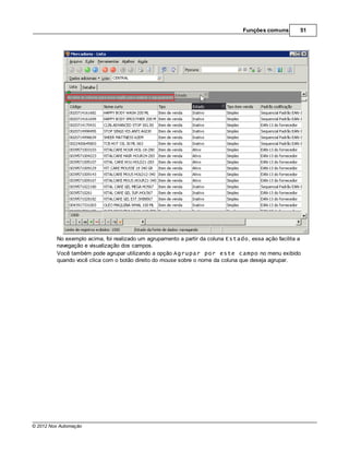 Funções comuns        51




         No exemplo acima, foi realizado um agrupamento a partir da coluna Estado, essa ação facilita a
         navegação e visualização dos campos.
         Você também pode agrupar utilizando a opção Agrupar por este campo no menu exibido
         quando você clica com o botão direito do mouse sobre o nome da coluna que deseja agrupar.




© 2012 Nox Automação
 