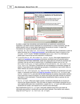 516   Nox Automação - Manual Fenix 1.99




       Ao definir a origem das mercadorias você estará dando ao recebimento características
       específicas, que devem provocar alterações de comportamento no próprio assistente, pois ele
       poderá requerer mais ou menos dados dependendo da escolha do usuário. A origem das
       mercadorias tem opções pré-definidas pelo sistema:
         Pedido de mercadorias existente: Esta origem irá criar o recebimento a partir de
         dados fornecidos de um Pedido para fornecedor, que já deve estar criado no sistema e com
         Estado Confirmado. Também é necessário que a Loja destino informada no
         pedido seja a mesma loja que está realizando o recebimento.
          Transferência de mercadorias entre lojas: Esta origem depende de um
          registro de Transferência de mercadoria já existente, lembrando que só é possível realizar
          transferências entre lojas cadastradas, então esta opção aplica-se somente às empresas que
          controlam mais de uma loja no sistema Fenix. A transferência realiza uma Saída de
          mercadoria da Loja origem e permite um Recebimento de mercadoria na
          Loja destino. Para fazer o recebimento de uma transferência é necessário carregar um
          arquivo .trf que deve ter sido criado pela loja que gerou a transferência e que contém todos os
          dados relativos aos produtos transferidos.
          Retorno de consignação ou empréstimo: Para fazer um recebimento com esta
          origem, é necessário que exista uma Saída de mercadoria cujo Destino estoque seja
          Saída temporária, pois este tipo de saída exige que os produtos relacionados retornem
          à loja onde houve a baixa do estoque. Ao utilizar esta função você pode controlar os produtos
          que saíram e como retornaram. É possível realizar recebimentos totais ou parciais de uma
          saída temporária.
          Outra origem: Utilize esta origem quando o recebimento realizado não se encaixa em
          nenhuma das opções anteriores. Visto que todas as origens mencionadas necessitam de um
          outro registro prévio para criar o recebimento, a opção Outra origem será válida quando o
          recebimento for zerado, sem basear-se em nenhuma outra informação.
       Para recebimentos de Outra origem, você pode cadastrar textos fixos que sirvam de
       informação para justificar o recebimento que está sendo realizado. Para realizar este cadastro
       clique em Configurar os motivos da origem.




                                                                                       © 2012 Nox Automação
 