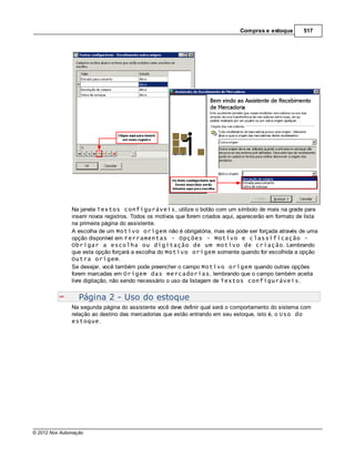 Compras e estoque        517




               Na janela Textos configuráveis, utilize o botão com um símbolo de mais na grade para
               inserir novos registros. Todos os motivos que forem criados aqui, aparecerão em formato de lista
               na primeira página do assistente.
               A escolha de um Motivo origem não é obrigatória, mas ela pode ser forçada através de uma
               opção disponível em Ferramentas - Opções - Motivo e classificação -
               Obrigar a escolha ou digitação de um motivo de criação. Lembrando
               que esta opção forçará a escolha do Motivo origem somente quando for escolhida a opção
               Outra origem.
               Se desejar, você também pode preencher o campo Motivo origem quando outras opções
               forem marcadas em Origem das mercadorias, lembrando que o campo também aceita
               livre digitação, não sendo necessário o uso da listagem de Textos configuráveis.


                  Página 2 - Uso do estoque
               Na segunda página do assistente você deve definir qual será o comportamento do sistema com
               relação ao destino das mercadorias que estão entrando em seu estoque, isto é, o Uso do
               estoque.




© 2012 Nox Automação
 