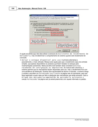 518   Nox Automação - Manual Fenix 1.99




       A opção escolhida aqui não deve alterar a estrutura do Assistente de recebimento de
       mercadoria, mas irá determinar o comportamento do sistema quando este recebimento for
       concluído.
         Deixar o estoque disponível para uso: A primeira alternativa é,
         possivelmente, a mais utilizada. Marque esta opção para que o recebimento seja uma entrada
         simples, que apenas disponibilize os produtos que forem listados no estoque para
         movimentações posteriores. Nesta escolha você também deve considerar se Estou
         recebendo em consignação ou empréstimo. Ao marcar este check box, o
         sistema permite que as mercadorias fiquem disponíveis para uso, mas o recebimento fica com
         uma pendência de devolução. Quando esta necessidade de retorno é indicada, o sistema obriga
         o usuário a escolher um Fornecedor ou Cliente na página seis do assistente, para que
         fique registrado a quem deve ser feita a devolução das mercadorias que estão entrando. Caso a
         Origem das mercadorias seja Pedido de mercadoria existente, o
         campo Fornecedor da página seis já estará preenchido com aquele informado no pedido.




                                                                                   © 2012 Nox Automação
 