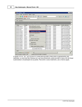 52      Nox Automação - Manual Fenix 1.99




     A opção Caixa de agrupamento serve para esconder a área onde os agrupamentos são
     realizados, se você não tiver interesse em usar essa ferramenta, pode esconder a caixa a fim de limpar
     e personalizar a visualização de sua janela. Para exibir a caixa novamente, use a mesma opção.




                                                                                        © 2012 Nox Automação
 