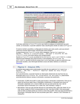520   Nox Automação - Manual Fenix 1.99




       Você deve selecionar a Classificação que melhor se adequa ao recebimento que está
       criando, se necessário, é possível cadastrar novas classificações através do botão Configurar
       .
       O sistema também possibilita a configuração de direitos para cada usuário, para que possam
       selecionar somente determinadas classificações desta listagem.
       O preenchimento da Classificação não é obrigatório, mas em Ferramentas -
       Opções - Motivo e classificação - Obrigar a escolha de uma
       classificação você pode habilitar esta obrigatoriedade.
       Quando a Classificação escolhida for Recebimento para patrimônio, o campo
       seguinte ficará habilitado para preenchimento e será obrigatório. Em Entrada de
       patrimônio, escolha na lista do campo Operação qual delas se aplica ao patrimônio que
       está sendo recebido, esta informação facilitará a busca de dados relativos ao controle de
       Patrimônio.


          Página 4 - Arquivo XML
       A exibição desta página está condicionada à escolha de uma opção em Ferramentas -
       Opções - XML NFe - Permitir importar dados da nota fiscal
       eletrônica.
       Com esta ferramenta, é possível importar as informações diretamente da nota fiscal de seu
       fornecedor para o Assistente de recebimento de mercadoria, preenchendo
       automaticamente diversos campos e otimizando o processo de recebimento.

          Fornecedor: O CNPJ lido da NF é usado para localizar o fornecedor corretamente. Para que os
          dados da nota fiscal sejam lidos e importados corretamente, é necessário que exista um
          fornecedor cadastrado com o mesmo CNPJ da nota que está sendo lida. Se o não for
          encontrado nenhum fornecedor com o CNPJ lido, será mostrado o código '0'.
          Mercadorias: Para que seja possível adicionar as mercadorias lidas, todas elas devem ter um
          Cód. barras (código do Fenix) correspondente ao Cód. nota (lido do XML). Esta associação
          pode ser feita na própria janela que mostra os itens lidos da NFe. Para que seja possível fazer a
          associação o fornecedor deve ter sido encontrado (pelo CNPJ - verificar o Cod. fornecedor no
          Cabeçalho)


                                                                                       © 2012 Nox Automação
 