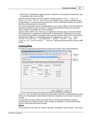 Compras e estoque        521



                  Nota Fiscal: É desabilitada a opção de exibir o assistente em Documento de recebimento, pois
                  os registrados são os lidos do XML.
               Esta tela será apresentada somente se estiver marcado a opção Permitir importar
               dados da nota fiscal eletrônica nas Opções. Caso contrário ao avançar da tela
               de classificação, o sistema mostrará a próxima tela, como se importação de dados de nota fiscal
               eletrônica não fizesse parte do assistente.
               Se a tela for apresentada, não há a obrigatoriedade de ler um arquivo XML de nota fiscal eletrônica
               para poder prosseguir ao próximo passo. O usuário poderá selecionar Avançar sem preencher
               nada e continuar o assistente sem nenhum problema.
               Quando o XML da NFe é lido, o Fenix faz um mapeamento das 'tags' para uma estrutura interna.
               Este 'mapeamento' é chamado de 'transformação'. A tranformação é configurada por um arquivo
               que indica qual 'tag do XML' corresponde à qual campo da estrutura interna. O nome deste arquivo
               normalmente é 'ToDp.xtr' e sua localização deve ser configurada em: Empresa - Nota
               fiscal eletrônica - Ferramentas - Oções - Geral - XML NFe -
               Arquivo de transformação - Caminho, para que seja possível fazer a leitura do XML
               de NFe

               Cabeçalho
               Os dados de cabeçalho são apresentados somente para consulta, não é possível alterá-los.




               Arquivo XML: ao pressionar o botão de procurar pode-se escolher o arquivo desejado que será
               aberto e lido imediatamente, preenchendo os dados de cabeçalho da nota e todos os seus itens
               na grade.
               Se, após abrir um arquivo, verificar que aquela não é a nota fiscal que deseja-se importar é
               possível pressionar o botão de limpar e todos os dados de cabeçalho e os itens são removidos,
               como se nunca tivesse lido nenhum arquivo.
               Itens
               A lista de itens da nota, além de mostrar a descrição, quantidade e valor dos itens - entre outros


© 2012 Nox Automação
 