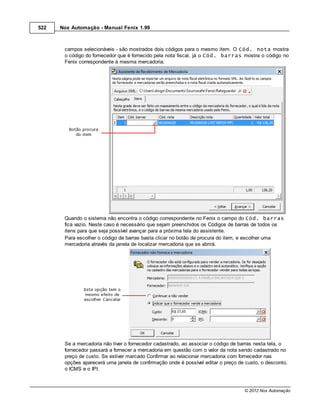 522   Nox Automação - Manual Fenix 1.99



       campos selecionáveis - são mostrados dois códigos para o mesmo item. O Cód. nota mostra
       o código do fornecedor que é fornecido pela nota fiscal, já o Cód. barras mostra o código no
       Fenix correspondente à mesma mercadoria.




       Quando o sistema não encontra o código correspondente no Fenix o campo do Cód. barras
       fica vazio. Neste caso é necessário que sejam preenchidos os Códigos de barras de todos os
       itens para que seja possível avançar para a próxima tela do assistente.
       Para escolher o código de barras basta clicar no botão de procura do item, e escolher uma
       mercadoria através da janela de localizar mercadoria que se abrirá.




       Se a mercadoria não tiver o fornecedor cadastrado, ao associar o código de barras nesta tela, o
       fornecedor passará a fornecer a mercadoria em questão com o valor da nota sendo cadastrado no
       preço de custo. Se estiver marcado Confirmar ao relacionar mercadoria com fornecedor nas
       opções aparecerá uma janela de confirmação onde é possível editar o preço de custo, o desconto,
       o ICMS e o IPI.



                                                                                   © 2012 Nox Automação
 
