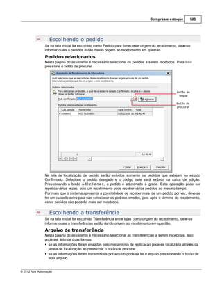 Compras e estoque        523




                  Escolhendo o pedido
               Se na tela inicial for escolhido como Pedido para fornecedor origem do recebimento, deve-se
               informar quais o pedidos estão dando origem ao recebimento em questão.
               Pedidos relacionados
               Nesta página do assistente é necessário selecionar os pedidos a serem recebidos. Para isso
               pressione o botão de procurar.




               Na tela de localização de pedido serão exibidos somente os pedidos que estejam no estado
               Confirmado. Selecione o pedido desejado e o código dele será exibido na caixa de edição.
               Pressionando o botão Adicionar, o pedido é adicionado à grade. Esta operação pode ser
               repetida várias vezes, pois um recebimento pode receber vários pedidos ao mesmo tempo.
               Por mais que o sistema apresente a possibilidade de receber mais de um pedido por vez, deve-se
               ter um cuidado extra para não selecionar os pedidos errados, pois após o término do recebimento,
               estes pedidos não poderão mais ser recebidos.


                  Escolhendo a transferência
               Se na tela inicial for escolhido Transferência entre lojas como origem do recebimento, deve-se
               informar quais a transferências estão dando origem ao recebimento em questão.
               Arquivo de transferência
               Nesta página do assistente é necessário selecionar as transferências a serem recebidas. Isso
               pode ser feito de duas formas:
                 se as informações foram enviadas pelo mecanismo de replicação pode-se localizá-la através da
                 janela de localização ao pressionar o botão de procurar.
                 se as informações foram transmitidas por arquivo pode-se ler o arquivo pressionando o botão de
                 abrir arquivo.


© 2012 Nox Automação
 
