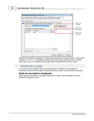 524   Nox Automação - Manual Fenix 1.99




       Selecione a transferência desejada e o código dela será exibido na caixa de edição. Pressionando
       o botão Adicionar, a transferência é adicionada à grade. Esta operação pode ser repetida
       várias vezes, pois um recebimento pode receber várias transferências ao mesmo tempo.


          Escolhendo a saída
       Se na tela inicial for escolhido Retorno de consignação ou empréstimo como origem do
       recebimento, deve-se informar quais as saídas estão dando origem ao recebimento em questão.
       Saída de mercadoria consignada
       Nesta página do assistente é necessário selecionar as saídas a serem recebidas. Para isso
       pressione o botão de procurar.




                                                                                    © 2012 Nox Automação
 