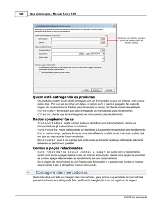 526   Nox Automação - Manual Fenix 1.99




       Quem está entregando os produtos
           Os produtos podem estar sendo entregues por um Fornecedor ou por um Cliente, mas nunca
           pelos dois. Por isso ao escolher um deles, o campo com o outro é apagado. No caso da
           origem do recebimento for Pedido para fornecedor o campo do Cliente estará desabilitado.
           Fornecedor: fornecedor que está entregando as mercadorias para recebimento.
           Cliente: cliente que está entregando as mercadorias para recebimento.
       Dados complementares
           Transportadora: neste campo pode-se identificar uma transportadora, dentre as
           transportadoras já cadastradas no sistema
           Funcionário: neste campo pode-se identificar o funcionário responsável pelo recebimento
           Data: neste campo pode-se fornecer uma data diferente da data atual, indicando a data real
           em que as mercadorias foram recebidas
           Observação: este é um campo livre onde pode-se fornecer qualquer informação adicional
           relevante ao pedido em questão
       Contas a pagar relacionadas
           Este recebimento possui contas a pagar: se, junto com o recebimento,
           existir uma conta a pagar relativa à ele, ao marcar esta opção, haverá uma opção de escolher
           as contas apagar relacionadas ao recebimento em um passo adiante.
           Se a origem do recebimento for um Pedido para fornecedor e o pedido tiver contas a receber
           relacionadas à ele, é obrigatório marcar esta opção.


          Contagem das mercadorias
       Nesta tela deve ser feita a contagem das mercadorias, para indicar a quantidade de mercadorias
       que está entrando em estoque de fato, verificando divergências com os registros da origem.




                                                                                    © 2012 Nox Automação
 