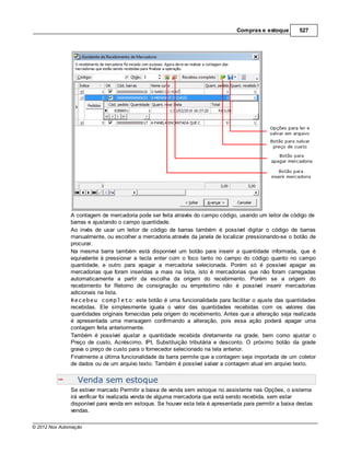 Compras e estoque        527




               A contagem de mercadoria pode ser feita através do campo código, usando um leitor de código de
               barras e ajustando o campo quantidade.
               Ao invés de usar um leitor de código de barras também é possível digitar o código de barras
               manualmente, ou escolher a mercadoria através da janela de localizar pressionando-se o botão de
               procurar.
               Na mesma barra também está disponível um botão para inserir a quantidade informada, que é
               equivalente à pressionar a tecla enter com o foco tanto no campo do código quanto no campo
               quantidade, e outro para apagar a mercadoria selecionada. Porém só é possível apagar as
               mercadorias que foram inseridas a mais na lista, isto é mercadorias que não foram carregadas
               automaticamente a partir da escolha da origem do recebimento. Porém se a origem do
               recebimento for Retorno de consignação ou empréstimo não é possível inserir mercadorias
               adicionais na lista.
               Recebeu completo: este botão é uma funcionalidade para facilitar o ajuste das quantidades
               recebidas. Ele simplesmente iguala o valor das quantidades recebidas com os valores das
               quantidades originais fornecidas pela origem do recebimento. Antes que a alteração seja realizada
               é apresentada uma mensagem confirmando a alteração, pois essa ação poderá apagar uma
               contagem feita anteriormente.
               Também é possível ajustar a quantidade recebida diretamente na grade, bem como ajustar o
               Preço de custo, Acréscimo, IPI, Substituição tributária e desconto. O próximo botão da grade
               grava o preço de custo para o fornecedor selecionado na tela anterior.
               Finalmente a última funcionalidade da barra permite que a contagem seja importada de um coletor
               de dados ou de um arquivo texto. Também é possível salvar a contagem atual em arquivo texto.


                  Venda sem estoque
               Se estiver marcado Permitir a baixa de venda sem estoque no assistente nas Opções, o sistema
               irá verificar foi realizada venda de alguma mercadoria que está sendo recebida, sem estar
               disponível para venda em estoque. Se houver esta tela é apresentada para permitir a baixa destas
               vendas.

© 2012 Nox Automação
 