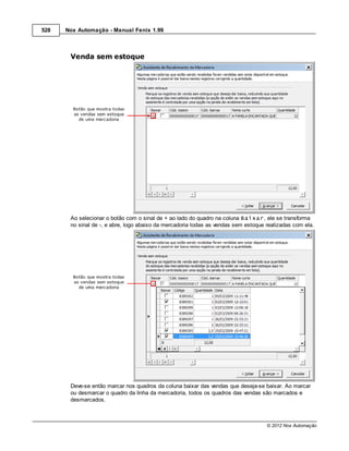 528   Nox Automação - Manual Fenix 1.99



       Venda sem estoque




       Ao selecionar o botão com o sinal de + ao lado do quadro na coluna Baixar, ele se transforma
       no sinal de -, e abre, logo abaixo da mercadoria todas as vendas sem estoque realizadas com ela.




       Deve-se então marcar nos quadros da coluna baixar das vendas que deseja-se baixar. Ao marcar
       ou desmarcar o quadro da linha da mercadoria, todos os quadros das vendas são marcados e
       desmarcados.



                                                                                    © 2012 Nox Automação
 