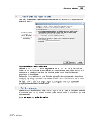 Compras e estoque        529




                  Documento de recebimento
               Esta tela é disponibilizada para que seja possível relacionar um documento ao recebimento que
               está sendo realizado.




               Documento de recebimento
               Exibir o assistente para registrar os dados da nota fiscal: se
               esta opção tiver sido marcada, ao final da execução do assistente de Recebimento, será iniciado
               o assistente de criação de nota fiscal. E a nota fiscal gerada por ele será relacionada ao
               recebimento recém realizado.
               Se tiver sido lido um XML de nota fiscal eletrônica esta opção estará desmarcada e desabilitada,
               pois a nota lida anteriormente será armazenada e sofrerá o mesmo relacionamento que se tivesse
               sido criada pelo assistente.
               Nº doc. extra: este é um campo livre para o usuário poder fornecer um identificador
               qualquer para ser relacionado ao recebimento


                  Contas a pagar
               Se foi marcado Este recebimento possui contas a pagar na tela de Dados do cabeçalho, esta tela
               é apresentada para que seja possível relacionar contas a serem pagas ao recebimento que está
               sendo realizado.
               Contas a pagar relacionadas




© 2012 Nox Automação
 