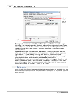 530   Nox Automação - Manual Fenix 1.99




       Se a origem do recebimento é um Pedido para fornecedor, e o pedido tem uma conta a pagar
       relacionada à ele no estado confirmado, esta conta já vem automaticamente preenchida na grade,
       e não será possível excluí-la. Será permitido somente alterar algumas informações da conta como:
       Data vencimento e Valor a pagar. Quando o assistente for finalizado a conta passará para o
       estado confirmado.
       Para adicionar uma nova conta já existente, deve-se seguir o mesmo procedimento usado nas
       outras telas com grade deste assistente: Para isso pressione o botão de procurar, selecione a
       conta desejada e o código dela será exibido na caixa de edição. Pressionando o botão
       Adicionar, a conta é adicionada à grade. Esta operação pode ser repetida várias vezes, pois
       um recebimento pode ter várias contas relacionadas à ele ao mesmo tempo.
       Também é possível criar uma nova conta acionando-se o botão Inserir da grade. Desta forma será
       aberto o Assistente de contas a pagar para criação da nova conta, e ao finalizá-lo a nova conta
       será inserida na grade. Alguns campos do assistente podem vir já preenchido de acordo com as
       informações fornecidas em Opções - Contas a pagar.


          Conclusão
       Se foi marcado Este recebimento possui contas a pagar na tela de Dados do cabeçalho, esta tela
       é apresentada para que seja possível relacionar contas a serem pagas ao recebimento que está
       sendo realizado.




                                                                                    © 2012 Nox Automação
 