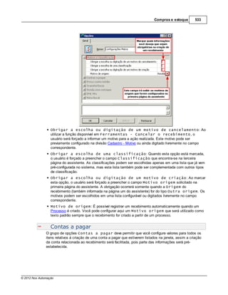 Compras e estoque         533




                  Obrigar a escolha ou digitação de um motivo de cancelamento: Ao
                  utilizar a função disponível em Ferramentas - Cancelar o recebimento, o
                  usuário será forçado a informar um motivo para a ação realizada. Este motivo pode ser
                  previamente configurado na divisão Cadastro - Motivo ou ainda digitado livremente no campo
                  correspondente.
                  Obrigar a escolha de uma classificação: Quando esta opção está marcada,
                  o usuário é forçado a preencher o campo Classificação que encontra-se na terceira
                  página do assistente. As classificações podem ser escolhidas apenas em uma lista que já vem
                  pré-configurada no sistema, mas esta lista também pode ser complementada com outros tipos
                  de classificação.
                  Obrigar a escolha ou digitação de um motivo de criação: Ao marcar
                  esta opção, o usuário será forçado a preencher o campo Motivo origem solicitado na
                  primeira página do assistente. A obrigação ocorrerá somente quando a Origem do
                  recebimento (também informada na página um do assistente) for do tipo Outra origem. Os
                  motivos podem ser escolhidos em uma lista configurável ou digitados livremente no campo
                  correspondente.
                  Motivo de origem: É possível registrar um recebimento automaticamente quando um
                  Processo é criado. Você pode configurar aqui um Motivo origem que será utilizado como
                  texto padrão sempre que o recebimento for criado a partir de um processo.


                  Contas a pagar
               O grupo de opções Contas a pagar deve permitir que você configure valores para todos os
               itens relativos à criação de uma conta a pagar que estiverem listados na janela, assim a criação
               da conta relacionada ao recebimento será facilitada, pois parte das informações será pré-
               estabelecida.




© 2012 Nox Automação
 