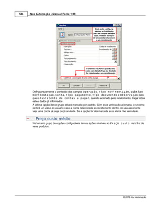 534   Nox Automação - Manual Fenix 1.99




       Defina previamente o conteúdo dos campos Operação, Tipo movimentação, Subtipo
       movimentação, Conta, Tipo pagamento, Tipo documento e Observação para
       que o Assistente de contas a pagar, quando acionado pelo recebimento, traga todos
       estes dados já informados.
       A última opção deste grupo estará marcada por padrão. Com esta verificação acionada, o sistema
       exibirá um aviso ao usuário caso a conta relacionada ao recebimento dentro de seu assistente
       seja uma conta já paga ou já anulada. Se a opção for desmarcada este alerta não será dado.


          Preço custo médio
       No terceiro grupo de opções configuráveis temos ações relativas ao Preço custo médio de
       seus produtos.




                                                                                  © 2012 Nox Automação
 