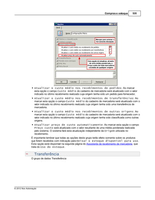 Compras e estoque        535




                  Atualizar o custo médio nos recebimentos de pedidos: Ao marcar
                  esta opção o campo Custo médio do cadastro de mercadoria será atualizado com o valor
                  indicado no último recebimento realizado cuja origem tenha sido um pedido para fornecedor.
                  Atualizar o custo médio nos recebimentos de transferências: Ao
                  marcar esta opção o campo Custo médio do cadastro de mercadoria será atualizado com o
                  valor indicado no último recebimento realizado cuja origem tenha sido uma transferência de
                  mercadoria.
                  Atualizar o custo médio nos recebimentos de outras origens: Ao
                  marcar esta opção o campo Custo médio do cadastro de mercadoria será atualizado com o
                  valor indicado no último recebimento realizado cuja origem tenha sido classificada como outras
                  origens.
                  Atualizar preço de custo automaticamente: Ao marcar esta opção o campo
                  Preço custo será atualizado com o valor resultante de uma média ponderada realizada
                  pelo sistema. O sistema fará esta atualização independente da Origem utilizada no
                  recebimento.
               É importante lembrar que todas as opções deste grupo terão efeito somente sobre os produtos
               que forem recebidos com indicação para Deixar o estoque disponível para uso.
               Esta opção está disponível na segunda página do Assistente de recebimento de mercadoria, que
               trata do Uso do estoque.


                  Transferência
               O grupo de dados Transferência




© 2012 Nox Automação
 