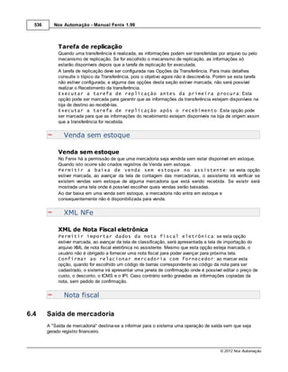 536      Nox Automação - Manual Fenix 1.99



             Tarefa de replicação
             Quando uma transferência é realizada, as informações podem ser transferidas por arquivo ou pelo
             mecanismo de replicação. Se for escolhido o mecanismo de replicação, as informações só
             estarão disponíveis depois que a tarefa de replicação for executada.
             A tarefa de replicação deve ser configurada nas Opções da Transferência. Para mais detalhes
             consulte o tópico da Transferência, pois o objetivo agora não é descrevê-la. Porém se esta tarefa
             não estiver configurada, e alguma das opções desta seção estiver marcada, não será possível
             realizar o Recebimento da transferência.
             Executar a tarefa de replicação antes da primeira procura: Esta
             opção pode ser marcada para garantir que as informações da transferência estejam disponíveis na
             loja de destino ao recebê-las.
             Executar a tarefa de replicação após o recebimento: Esta opção pode
             ser marcada para que as informações do recebimento estejam disponíveis na loja de origem assim
             que a transferência for recebida.


               Venda sem estoque

             Venda sem estoque
             No Fenix há a permissão de que uma mercadoria seja vendida sem estar disponível em estoque.
             Quando isto ocorre são criados registros de Venda sem estoque.
             Permitir a baixa de venda sem estoque no assistente: se esta opção
             estiver marcada, ao avançar da tela de contagem das mercadorias, o assistente irá verificar se
             existem vendas sem estoque de alguma mercadoria que está sendo recebida. Se existir será
             mostrada uma tela onde é possível escolher quais vendas serão baixadas.
             Ao dar baixa em uma venda sem estoque, a mercadoria não entra em estoque e
             consequentemente não é disponibilizada para venda.


               XML NFe

             XML de Nota Fiscal eletrônica
             Permitir importar dados da nota fiscal eletrônica: se esta opção
             estiver marcada, ao avançar da tela de classificação, será apresentada a tela de importação do
             arquivo XML de nota fiscal eletrônica no assistente. Mesmo que esta opção esteja marcada, o
             usuário não é obrigado a fornecer uma nota fiscal para poder avançar para próxima tela.
             Confirmar ao relacionar mercadoria com fornecedor: ao marcar esta
             opção, quando for escolhido um código de barras correspondente ao código da nota para ser
             cadastrado, o sistema irá apresentar uma janela de confirmação onde é possível editar o preço de
             custo, o desconto, o ICMS e o IPI. Caso contrário serão gravadas as informações copiadas da
             nota, sem pedido de confirmação.


               Nota fiscal

6.4     Saída de mercadoria
        A "Saída de mercadoria" destina-se a informar para o sistema uma operação de saída sem que seja
        gerado registro financeiro.



                                                                                           © 2012 Nox Automação
 