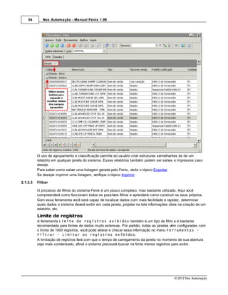 54       Nox Automação - Manual Fenix 1.99




          O uso de agrupamento e classificação permite ao usuário criar estruturas semelhantes às de um
          relatório em qualquer janela do sistema. Esses relatórios também podem ser salvos e impressos caso
          deseje.
          Para saber como salvar uma listagem gerada pelo Fenix, visite o tópico Exportar.
          Se desejar imprimir uma listagem, verifique o tópico Imprimir.

2.1.3.3   Filtrar

          O processo de filtros do sistema Fenix é um pouco complexo, mas bastante utilizado. Aqui você
          compreenderá como funcionam todos os possíveis filtros e aprenderá como construir os seus próprios.
          Com essa ferramenta você será capaz de localizar dados com mais facilidade e rapidez, determinar
          quais dados o sistema deverá exibir em cada janela, projetar na tela informações úteis na criação de um
          relatório, etc.
          Limite de registros
          A ferramenta Limite de registros exibidos também é um tipo de filtro e é bastante
          recomendada para fontes de dados muito extensas. Por padrão, todas as janelas vêm configuradas com
          o limite de 1000 registros, você pode alterar e checar essa informação no menu Ferramentas -
          Filtrar - Limitar os registros exibidos.
          A limitação de registros fará com que o tempo de carregamento da janela no momento de sua abertura
          seja mais condensado, afinal o sistema precisará buscar na fonte menos registros para exibir.




                                                                                             © 2012 Nox Automação
 