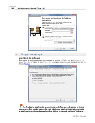 540   Nox Automação - Manual Fenix 1.99




          Origem do estoque
       A origem do estoque
       Esta página do assistente apenas será mostrada se a opção Exibir no assistente a
       escolha da origem e destino do estoque estiver marcado. Isso pode ser feito na
       tela de 'Opções'.




           Ao finalizar o assistente, a opção marcada fica gravada para a próxima
       execução. Se a opção que exibe esta página do assistente for desmarcada,
       o assistente continuará respeitando a última 'origem de estoque' indicada.

                                                                       © 2012 Nox Automação
 