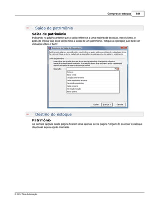 Compras e estoque        541




                  Saída de patrimônio
               Saída de patrimônio
               Indicando na página anterior que a saída refere-se a uma reserva de estoque, neste ponto, é
               possível indicar que está sendo feita a saída de um patrimônio. Indique a operação que deve ser
               efetuada sobre o 'bem'.




                  Destino do estoque
               Patrimônio
               As demais opções desta página ficaram ativa apenas se na página 'Origem do estoque' o estoque
               disponível seja a opção marcada.




© 2012 Nox Automação
 