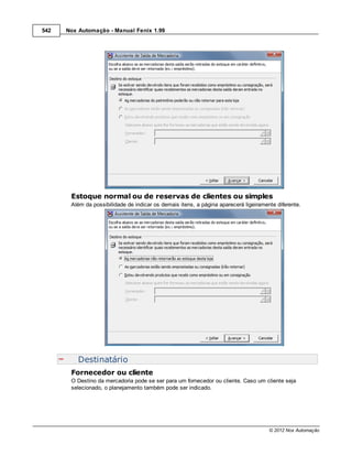 542   Nox Automação - Manual Fenix 1.99




       Estoque normal ou de reservas de clientes ou simples
       Além da possibilidade de indicar os demais itens, a página aparecerá ligeiramente diferente.




          Destinatário
       Fornecedor ou cliente
       O Destino da mercadoria pode se ser para um fornecedor ou cliente. Caso um cliente seja
       selecionado, o planejamento também pode ser indicado.




                                                                                      © 2012 Nox Automação
 