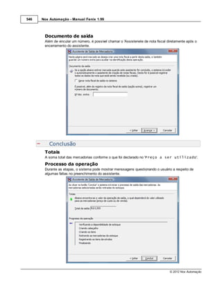 546   Nox Automação - Manual Fenix 1.99



       Documento de saída
       Além de vincular um número, é possível chamar o 'Assistenete de nota fiscal diretamente após o
       encerramento do assistente.




          Conclusão
       Totais
       A soma total das mercadorias conforme o que foi declarado no 'Preço a ser utilizado'.
       Processo da operação
       Durante as etapas, o sistema pode mostrar menssagens questionando o usuário a respeito de
       algumas faltas no preenchimento do assistente.




                                                                                    © 2012 Nox Automação
 