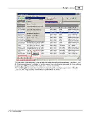 Funções comuns         55




         Observe que o sistema indica o limite de registros que podem ser exibidos na janela e também o total
         de itens que estão sendo mostrados na janela naquele momento. Caso a quantidade de itens exibidos
         for maior que 1000, o sistema indicará e exibirá somente esse limite.
         Você também pode acessar esse mesmo menu apenas dando um clique duplo sobre a indicação
         Limite de registros exibidos na parte inferior da janela.




© 2012 Nox Automação
 