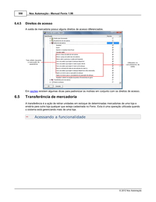550      Nox Automação - Manual Fenix 1.99



6.4.5    Direitos de acesso
         A saída de mercadoria possui alguns direitos de acesso diferenciados.




         Em opções existem algumas dicas para padronizar os motivos em conjunto com os direitos de acesso.

6.5      Transferência de mercadoria
         A transferência é a ação de retirar unidades em estoque de determinadas mercadorias de uma loja e
         enviá-la para outra loja qualquer que esteja cadastrada no Fenix. Esta é uma operação utilizada quando
         o sistema está gerenciando mais de uma loja.


                 Acessando a funcionalidade




                                                                                            © 2012 Nox Automação
 