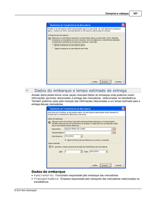 Compras e estoque      557




                  Dados do embarque e tempo estimado de entrega
               Através desta janela temos umas seção chamada Dados do embarque onde podemos inserir
               informações opcionais relacionados a entrega das mercadorias selecionadas na transferência.
               Também podemos optar pela inserção das informações relacionadas a um tempo estimado para a
               entrega dessas mercadorias.




               Dados do embarque
                 Funcionário: Funcionário responsável pelo embarque das mercadorias
                 Transportadora: Empresa responsável pelo transporte das mercadorias selecionadas na
                 transferência.


© 2012 Nox Automação
 