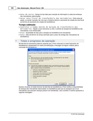 558   Nox Automação - Manual Fenix 1.99



         Data de envio: Campo do tipo data para inserção de informação d a data de embarque
         das mercadorias selecionadas
         Gerar nota fiscal de transferência das mercadorias: Esta caixa de
         opção, se estiver marcada, faz com que o Sistema retorne o assistente de criação de nota fiscal
         ao termino do assistente de criação de transferência.
       Tempo estimado
         Controlar o tempo máximo de duração da transferência das
         mercadorias: Opção a qual marcamos ou não o controle de duração da transferência das
         mercadorias a ser embarcadas.
         Dias: Quantidade de dias para a duração da transferência de mercadorias.
         Data: Data de término do tempo estimado para o prazo de entrega das mercadorias da
         transferência.


          Totais e progresso da operação
       Na tela final do assistente podemos observar que o Fenix retornará os totais financeiros da
       transferência e apresentará um roteiro de verificação e checagem de alguns critérios para a
       conclusão da transferência.




       Quando clicamos no botão Concluir da tela final da transferência o Fenix verifica a disponibilidade
       do estoque das mercadorias relacionadas na transferência para que se assegure que só as
       mercadorias que possuam estoque possam ser transferidas, caso contrário o sistema apresenta a
       seguinte mensagem.




                                                                                      © 2012 Nox Automação
 