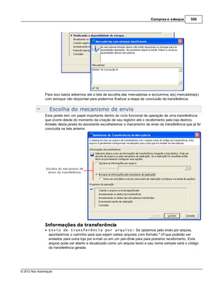 Compras e estoque        559




               Para isso basta voltarmos até a tela de escolha das mercadorias e excluirmos a(s) mercadoria(s)
               com estoque não disponível para podermos finalizar a etapa de conclusão da transferência.


                  Escolha do mecanismo de envio
               Esta janela tem um papel importante dentro do ciclo funcional de operação de uma transferência
               que ocorre desde do momento da criação de seu registro até o recebimento pela loja destino.
               Através desta janela do assistente escolheremos o mecanismo de envio da transferência que já foi
               concluída na tela anterior.




               Informações da transferência
                 Envio de transferência por arquivo: Se optarmos pelo envio por arquivo,
                 apontaremos o caminho para que sejam salvos arquivos com formato *.trf que poderão ser
                 enviados para outra loja por e-mail ou em um pen-drive para para posterior recebimento. Este
                 arquivo pode ser aberto e visualizado como um arquivo texto e seu nome sempre será o código
                 da transferência gerada.




© 2012 Nox Automação
 
