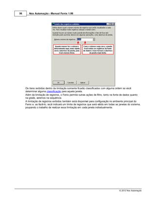 56      Nox Automação - Manual Fenix 1.99




     Os itens exibidos dentro da limitação somente ficarão classificados com alguma ordem se você
     determinar alguma classificação para aquela janela.
     Além da limitação de registros, o Fenix permite outras ações de filtro, tanto na fonte de dados quanto
     na grade, veremos na sequência.
     A limitação de registros exibidos também está disponível para configuração no ambiente principal do
     Fenix e, ao fazê-lo, você indicará um limite de registros que será válido em todas as janelas do sistema,
     poupando o trabalho de realizar essa limitação em cada janela individualmente.




                                                                                          © 2012 Nox Automação
 