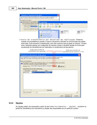 560      Nox Automação - Manual Fenix 1.99




               Envio de transferência por mecanismo de replicação: Podemos
               mandar uma transferência usando o mesmo mecanismo utilizado na comunicação dos dados
               entre lojas. Este processo é interessante, pois não é preciso que se grave um arquivo *.trf para
               envio, bastando apenas ser configurado da maneira correta e recebido através do ícone para
               visualização de transferências por replicação no recebimento da loja destino.




6.5.4    Opções
         As opções podem ser acessadas a partir do item menu Ferramentas - Opções... existente na
         janela de Transferência de mercadoria ou através das propriedades de um perfil por usuário.




                                                                                             © 2012 Nox Automação
 