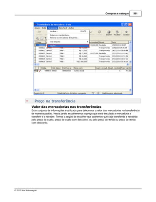 Compras e estoque        561




                  Preço na transferência
               Valor das mercadorias nas transferências
               Este conjunto de informações é utilizado para deixarmos o valor das mercadorias na transferência
               de maneira padrão. Nesta janela escolheremos o preço que será vinculado a mercadoria a
               transferir e a receber. Temos a opção de escolher que queremos que seja transferida e recebida
               pelo preço de custo, preço de custo com desconto, ou pelo preço de venda ou preço de venda
               com desconto.




© 2012 Nox Automação
 